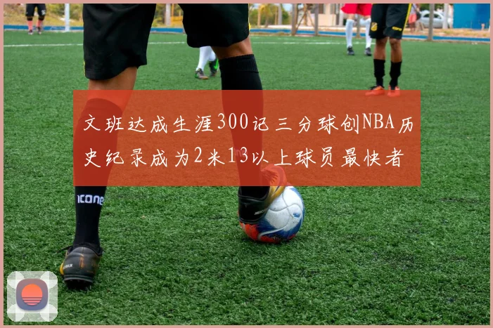 文班达成生涯300记三分球创NBA历史纪录成为2米13以上球员最快者