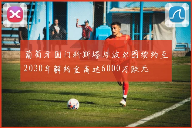 葡萄牙国门科斯塔与波尔图续约至2030年解约金高达6000万欧元