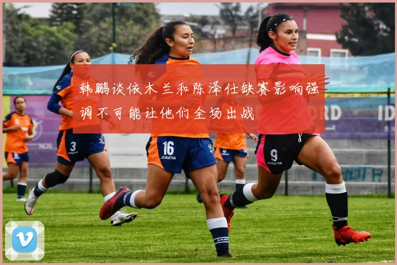 韩鹏谈依木兰和陈泽仕缺赛影响强调不可能让他们全场出战