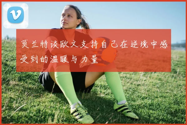 莫兰特谈欧文支持自己在逆境中感受到的温暖与力量