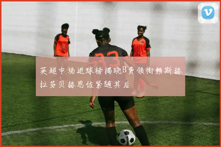 英超中场进球榜揭晓B费领衔赖斯赫拉芬贝赫恩佐紧随其后
