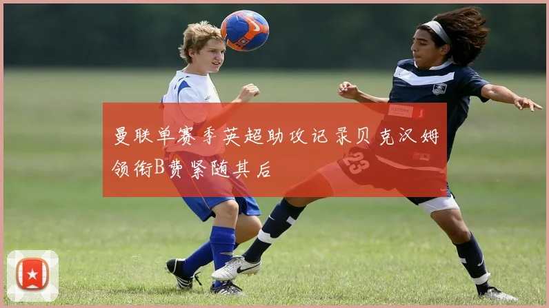 曼联单赛季英超助攻记录贝克汉姆领衔B费紧随其后