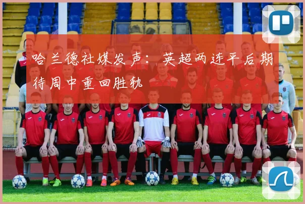 哈兰德社媒发声：英超两连平后期待周中重回胜轨