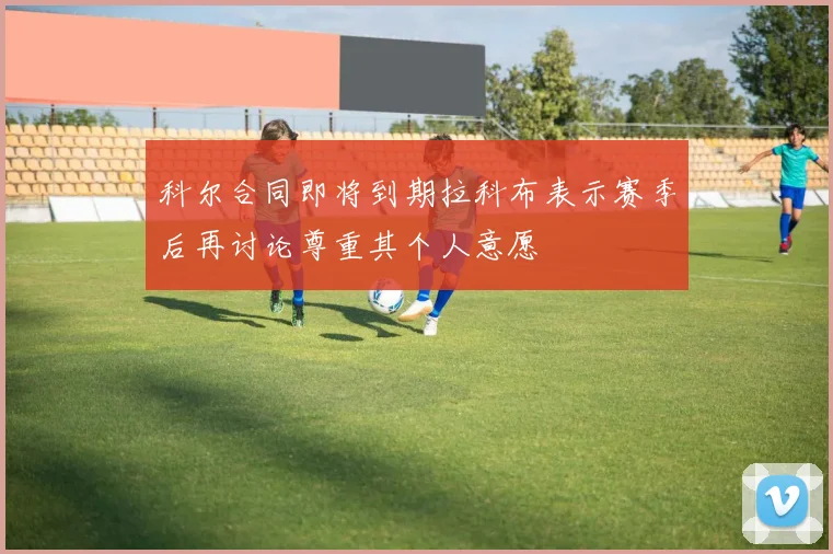 科尔合同即将到期拉科布表示赛季后再讨论尊重其个人意愿