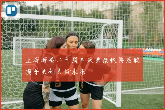 上海海港二十周年庆典扬帆再启航携手共创美好未来