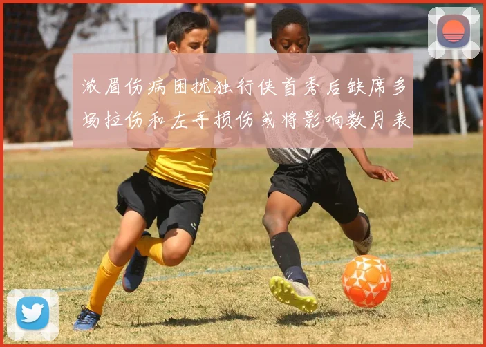 浓眉伤病困扰独行侠首秀后缺席多场拉伤和左手损伤或将影响数月表现