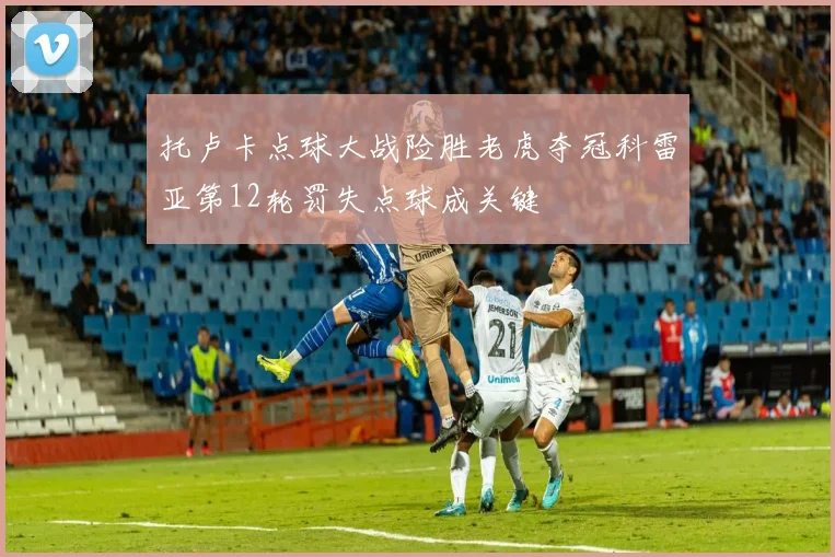 托卢卡点球大战险胜老虎夺冠科雷亚第12轮罚失点球成关键