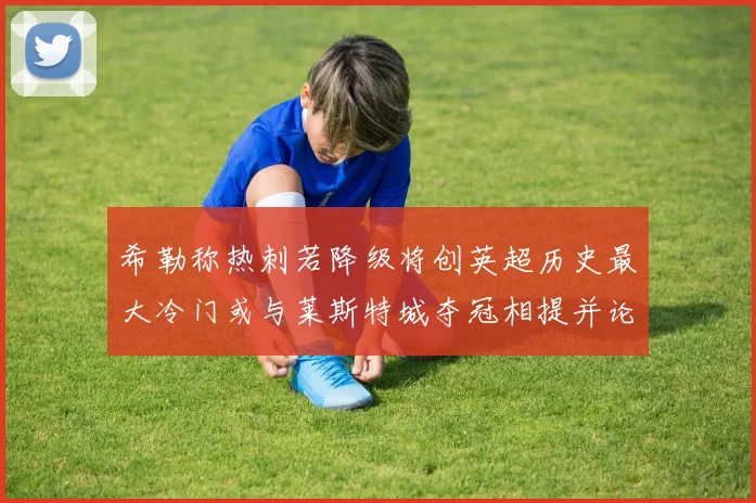 希勒称热刺若降级将创英超历史最大冷门或与莱斯特城夺冠相提并论