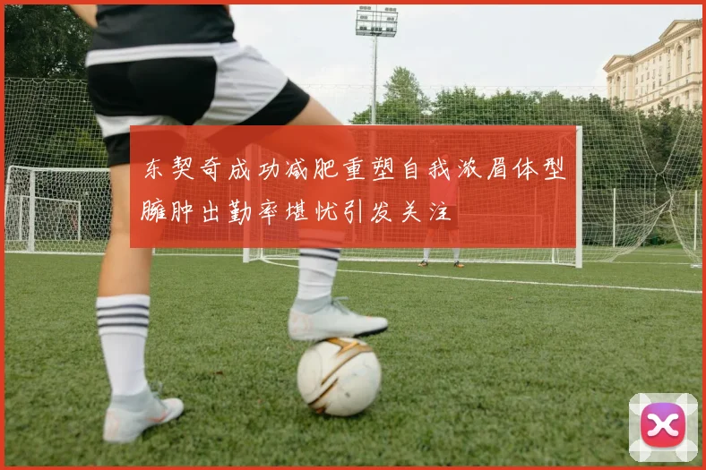 东契奇成功减肥重塑自我浓眉体型臃肿出勤率堪忧引发关注