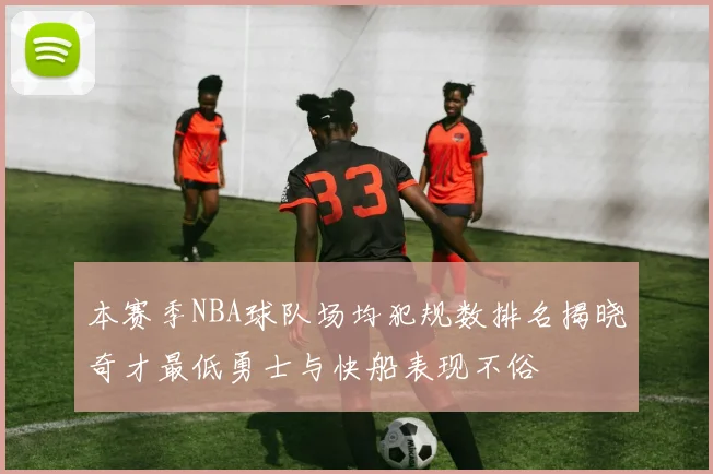 本赛季NBA球队场均犯规数排名揭晓奇才最低勇士与快船表现不俗