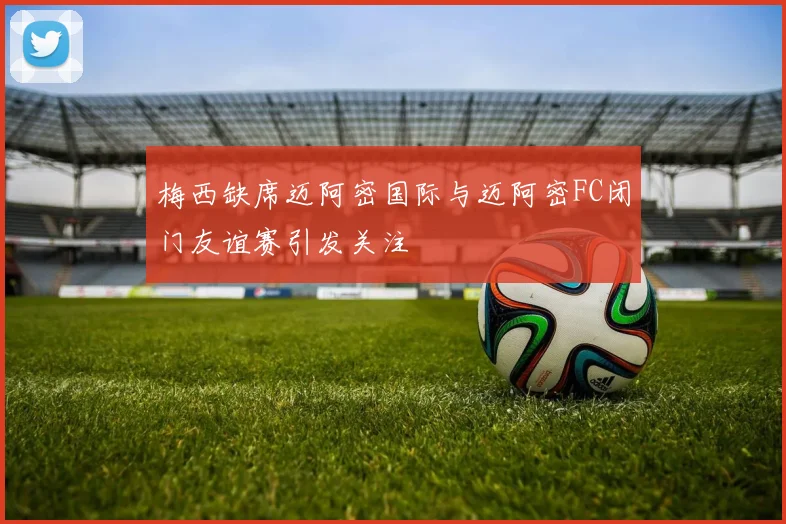 梅西缺席迈阿密国际与迈阿密FC闭门友谊赛引发关注