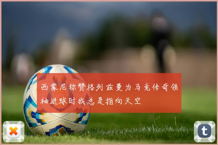西蒙尼称赞格列兹曼为马竞传奇领袖进球时我总是指向天空
