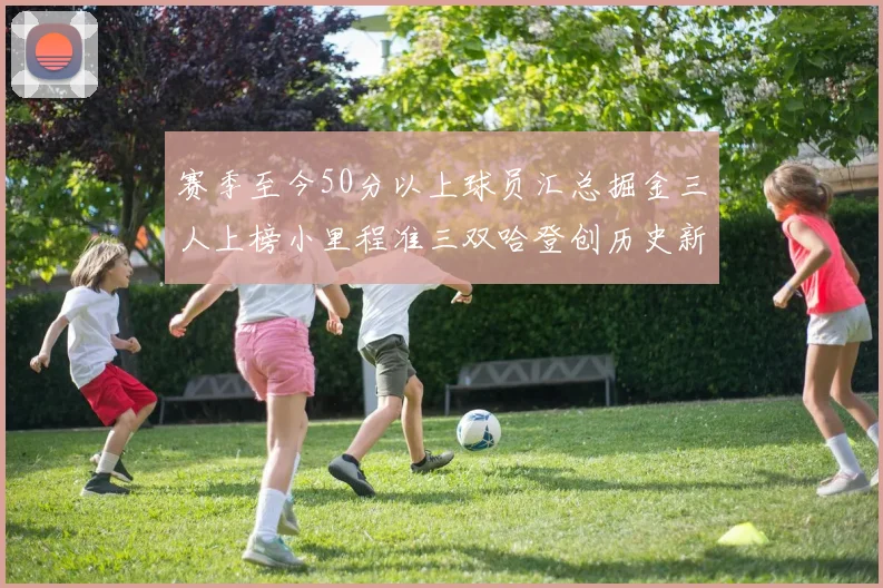 赛季至今50分以上球员汇总掘金三人上榜小里程准三双哈登创历史新高