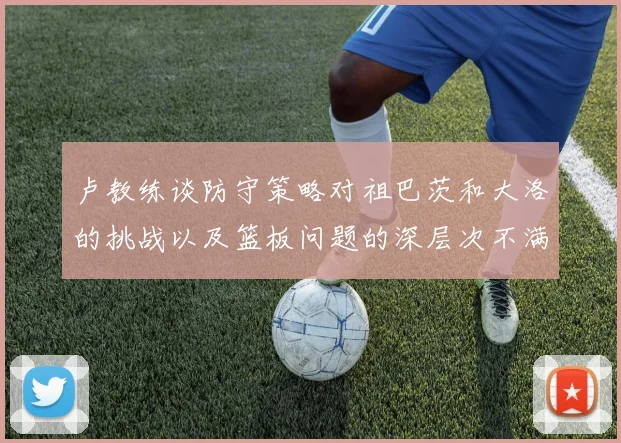 卢教练谈防守策略对祖巴茨和大洛的挑战以及篮板问题的深层次不满