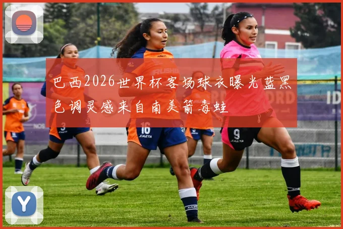 巴西2026世界杯客场球衣曝光蓝黑色调灵感来自南美箭毒蛙