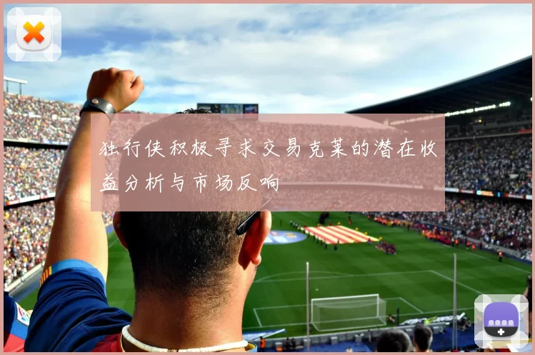 独行侠积极寻求交易克莱的潜在收益分析与市场反响